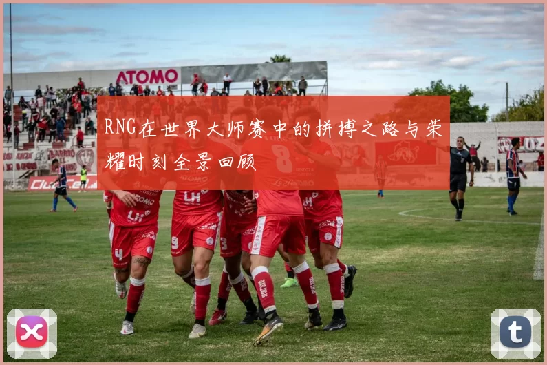 RNG在世界大师赛中的拼搏之路与荣耀时刻全景回顾