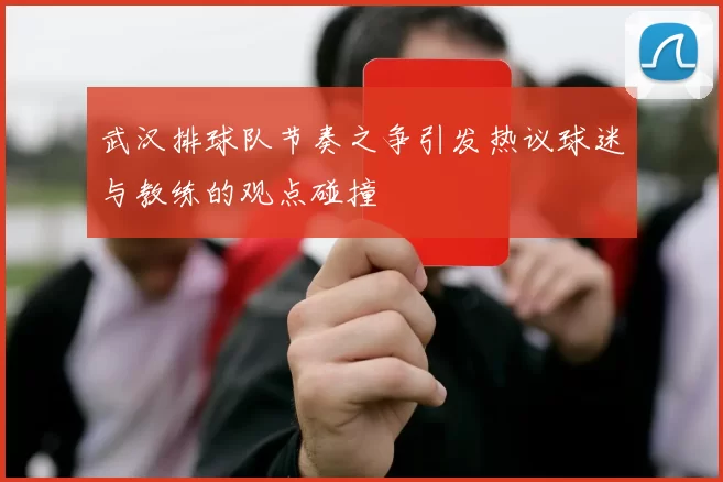 武汉排球队节奏之争引发热议球迷与教练的观点碰撞