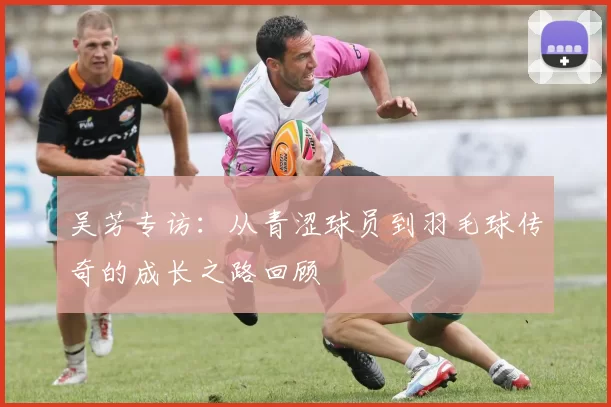 吴芳专访：从青涩球员到羽毛球传奇的成长之路回顾