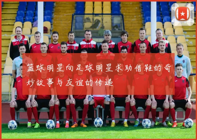 篮球明星向足球明星求助借鞋的奇妙故事与友谊的传递