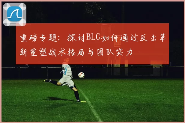 重磅专题：探讨BLG如何通过反击革新重塑战术格局与团队实力
