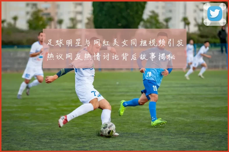 足球明星与网红美女同框视频引发热议网友热情讨论背后故事揭秘
