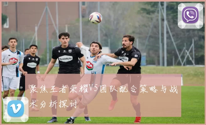 聚焦王者荣耀V5团队配合策略与战术分析探讨