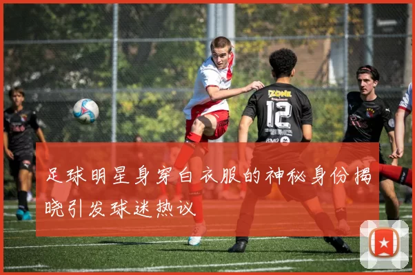足球明星身穿白衣服的神秘身份揭晓引发球迷热议