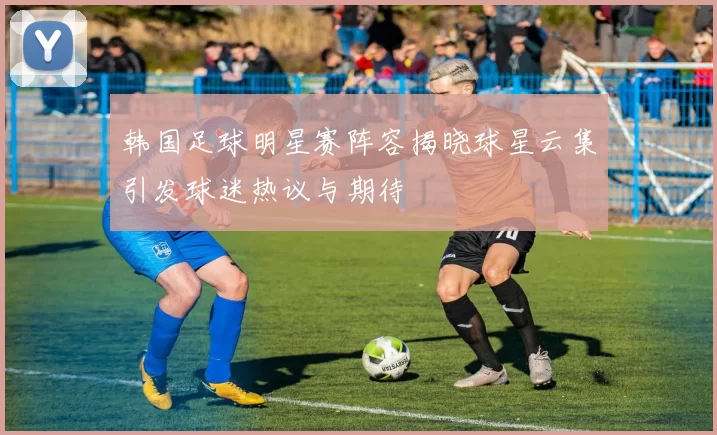 韩国足球明星赛阵容揭晓球星云集引发球迷热议与期待