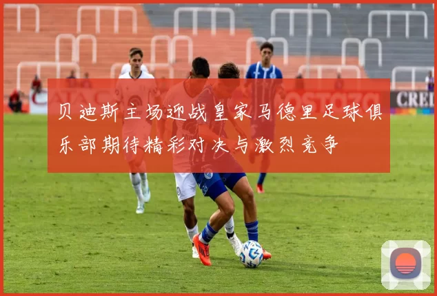 贝迪斯主场迎战皇家马德里足球俱乐部期待精彩对决与激烈竞争
