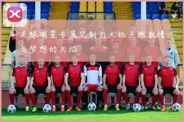 足球明星专属定制打火机点燃激情与梦想的火焰