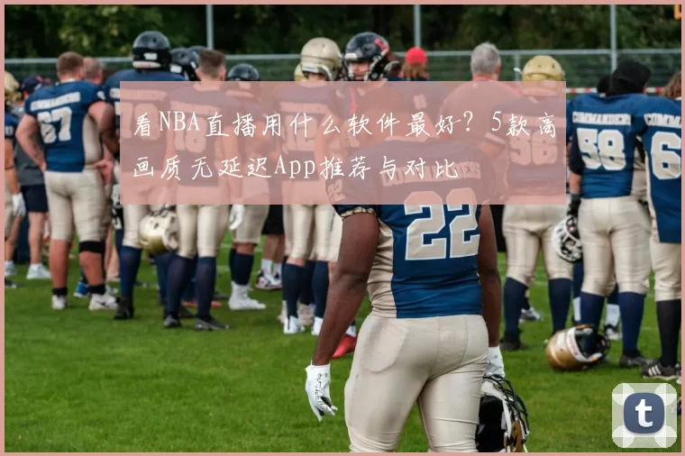 看NBA直播用什么软件最好？5款高画质无延迟App推荐与对比