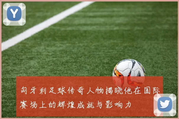 匈牙利足球传奇人物揭晓他在国际赛场上的辉煌成就与影响力