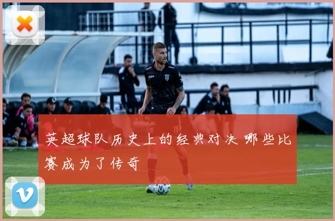 英超球队历史上的经典对决 哪些比赛成为了传奇