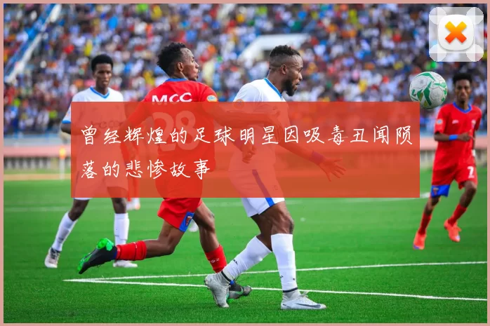 曾经辉煌的足球明星因吸毒丑闻陨落的悲惨故事