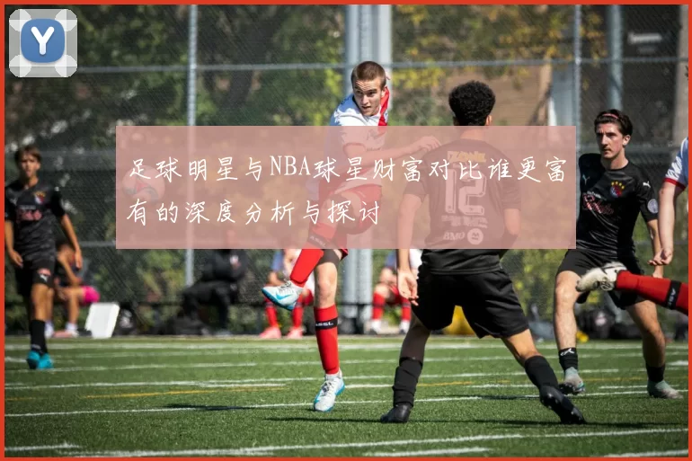 足球明星与NBA球星财富对比谁更富有的深度分析与探讨