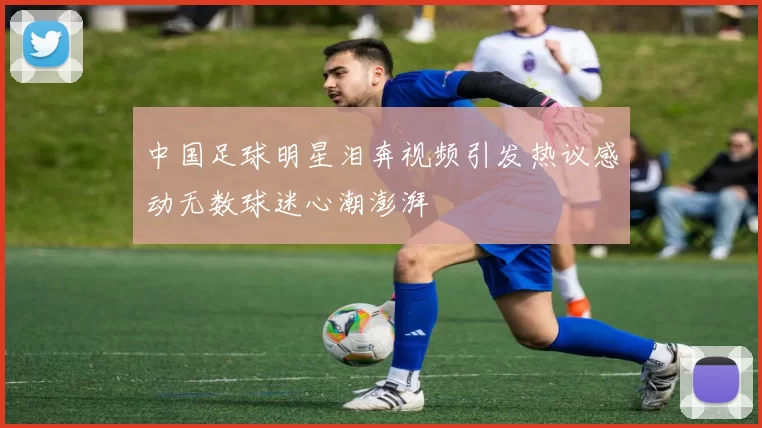中国足球明星泪奔视频引发热议感动无数球迷心潮澎湃