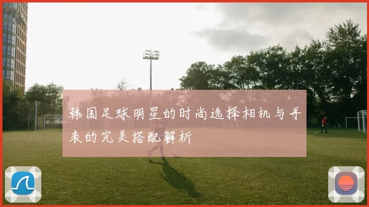韩国足球明星的时尚选择相机与手表的完美搭配解析