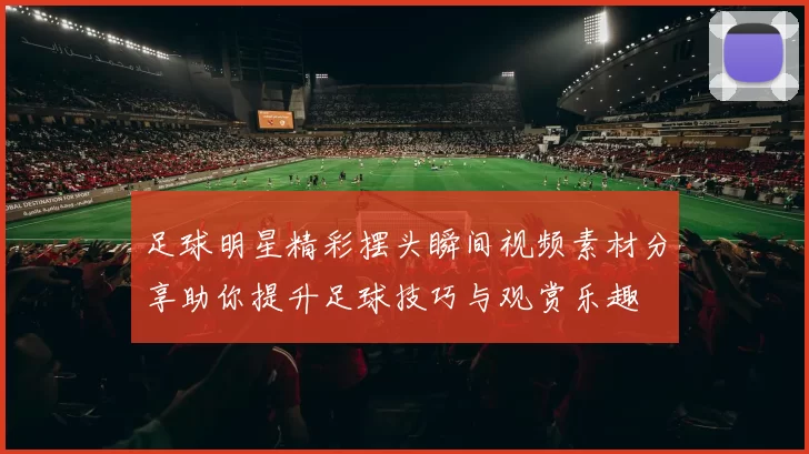 足球明星精彩摆头瞬间视频素材分享助你提升足球技巧与观赏乐趣