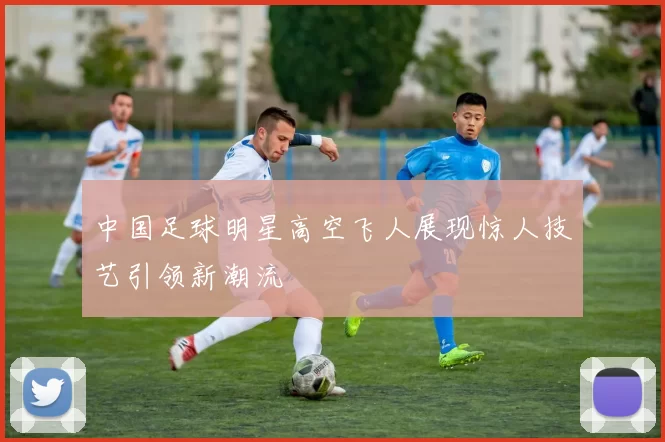 中国足球明星高空飞人展现惊人技艺引领新潮流