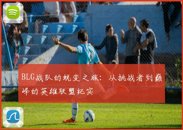 BLG战队的蜕变之旅：从挑战者到巅峰的英雄联盟纪实