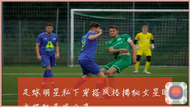足球明星私下穿搭风格揭秘女星时尚搭配灵感分享