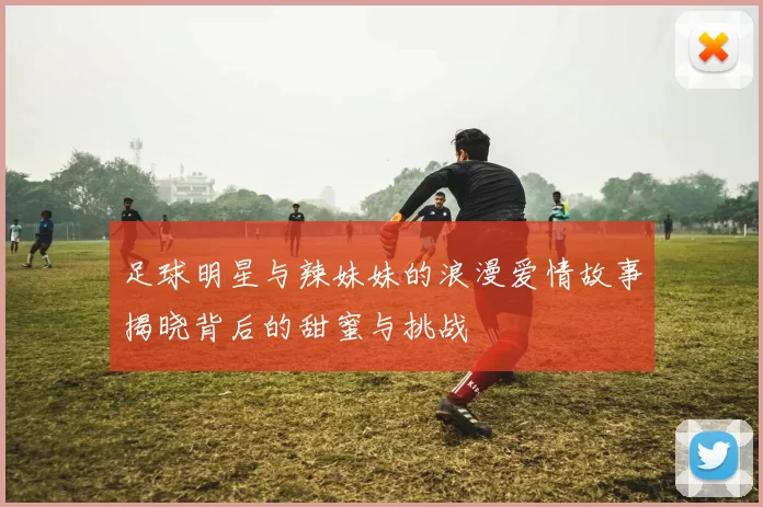 足球明星与辣妹妹的浪漫爱情故事揭晓背后的甜蜜与挑战