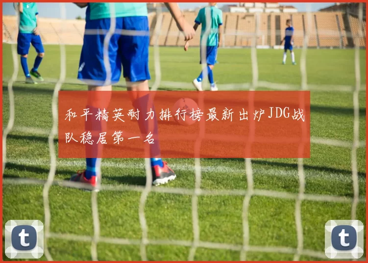 和平精英耐力排行榜最新出炉JDG战队稳居第一名