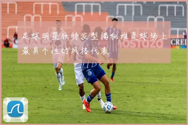 足球明星独特发型揭秘谁是球场上最具个性的风格代表