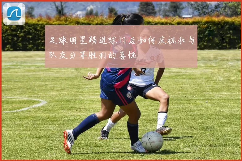 足球明星踢进球门后如何庆祝和与队友分享胜利的喜悦