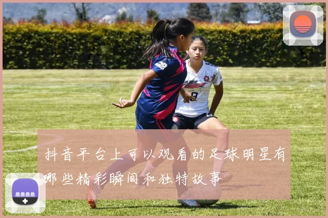 抖音平台上可以观看的足球明星有哪些精彩瞬间和独特故事