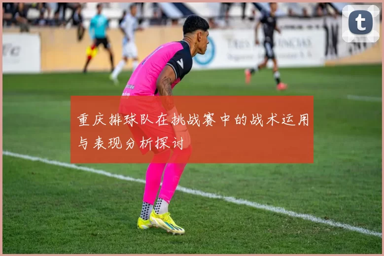 重庆排球队在挑战赛中的战术运用与表现分析探讨
