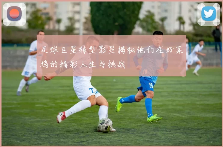 足球巨星转型影星揭秘他们在好莱坞的精彩人生与挑战