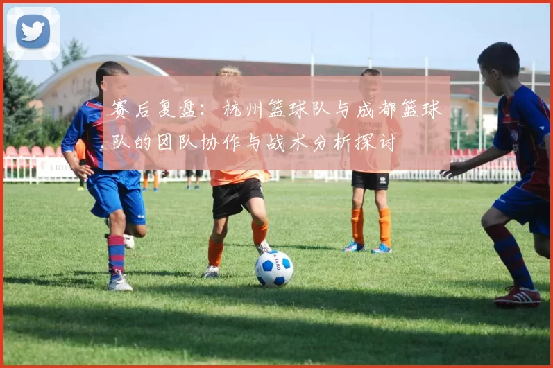 赛后复盘：杭州篮球队与成都篮球队的团队协作与战术分析探讨