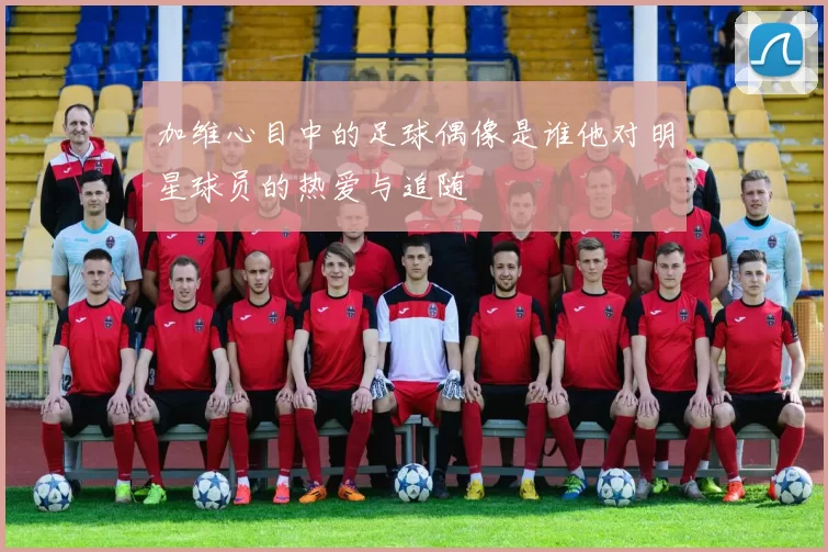 加维心目中的足球偶像是谁他对明星球员的热爱与追随