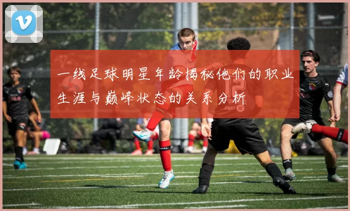 一线足球明星年龄揭秘他们的职业生涯与巅峰状态的关系分析