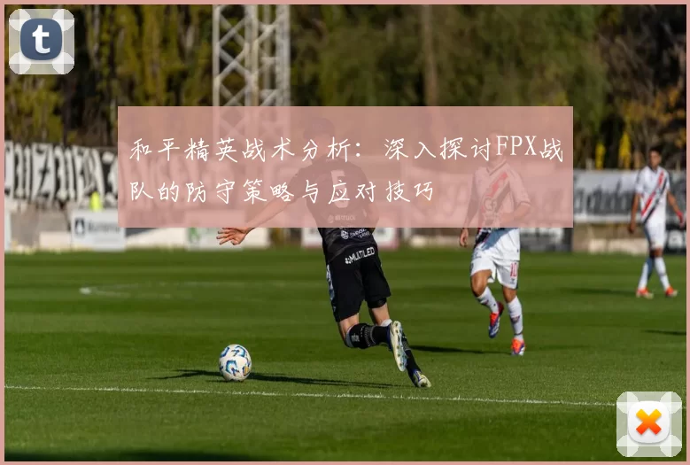 和平精英战术分析：深入探讨FPX战队的防守策略与应对技巧