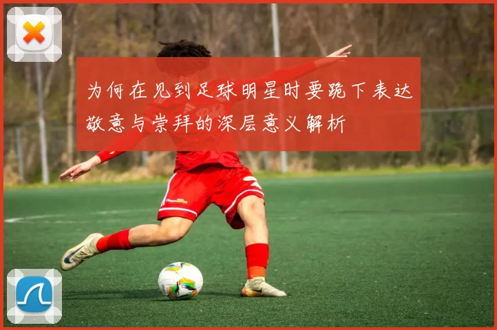 为何在见到足球明星时要跪下表达敬意与崇拜的深层意义解析