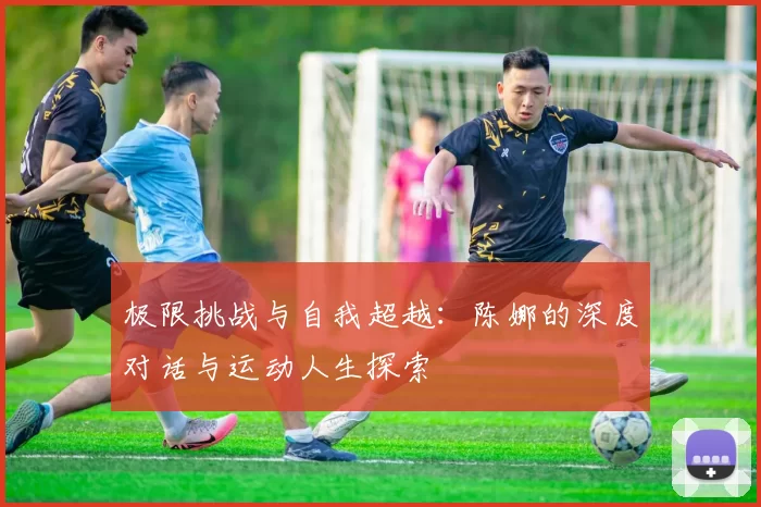 极限挑战与自我超越：陈娜的深度对话与运动人生探索