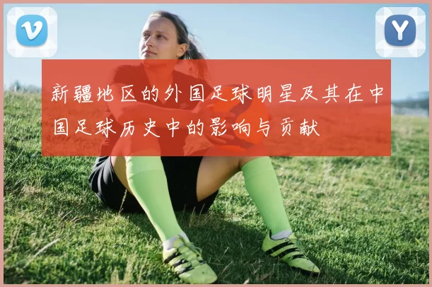 新疆地区的外国足球明星及其在中国足球历史中的影响与贡献