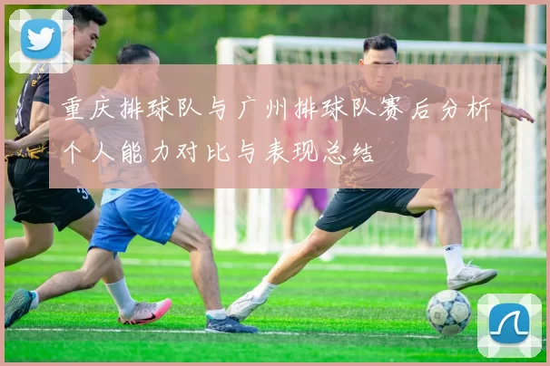 重庆排球队与广州排球队赛后分析个人能力对比与表现总结