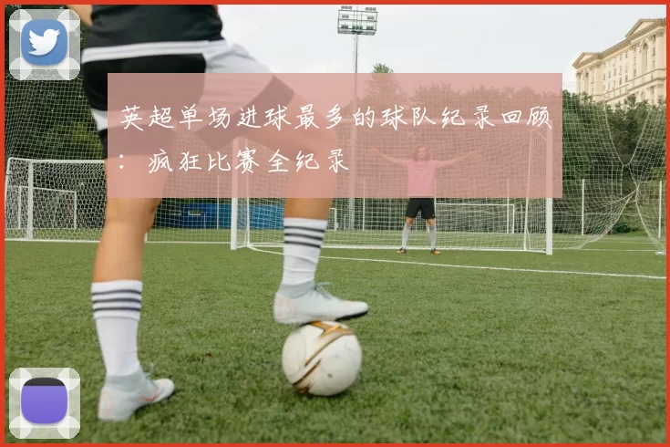 英超单场进球最多的球队纪录回顾：疯狂比赛全纪录