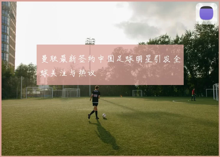 曼联最新签约中国足球明星引发全球关注与热议