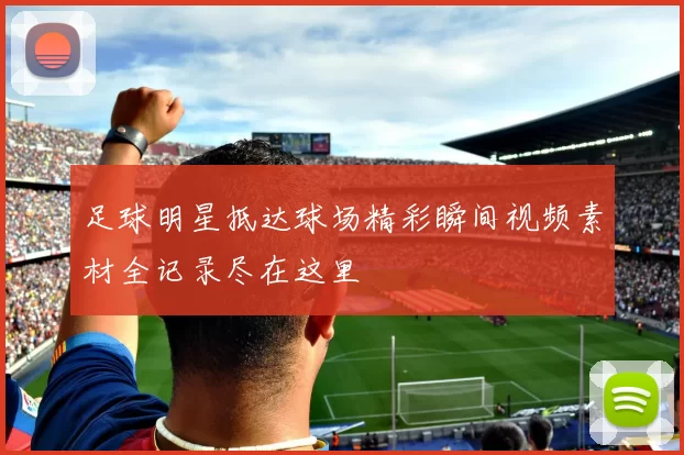 足球明星抵达球场精彩瞬间视频素材全记录尽在这里