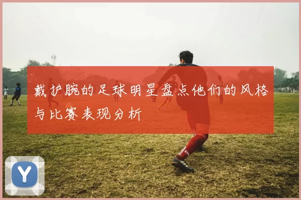 戴护腕的足球明星盘点他们的风格与比赛表现分析