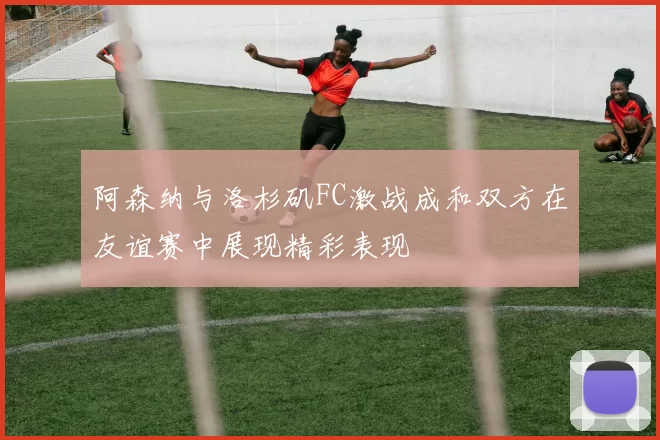 阿森纳与洛杉矶FC激战成和双方在友谊赛中展现精彩表现