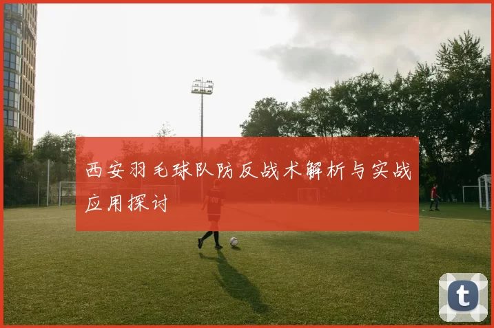 西安羽毛球队防反战术解析与实战应用探讨