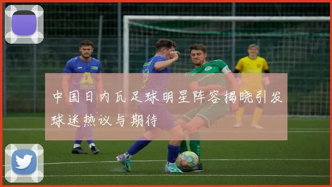 中国日内瓦足球明星阵容揭晓引发球迷热议与期待