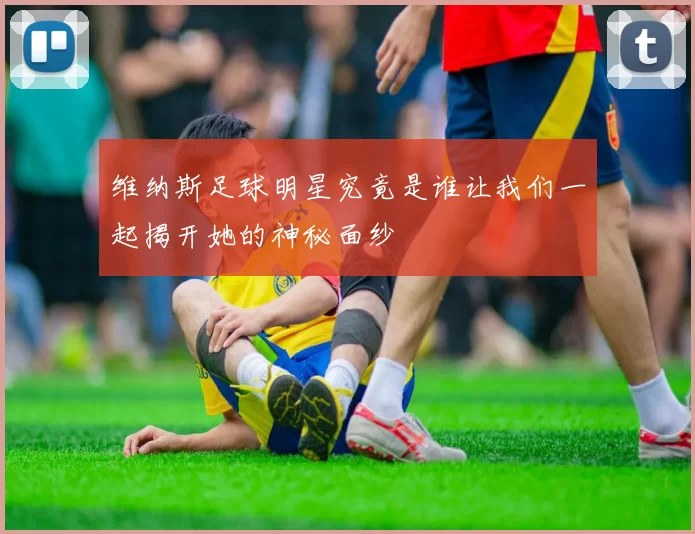 维纳斯足球明星究竟是谁让我们一起揭开她的神秘面纱