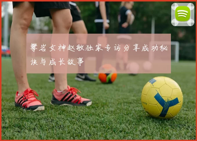 攀岩女神赵敏独家专访分享成功秘诀与成长故事