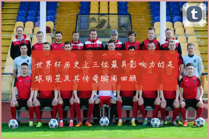 世界杯历史上三位最具影响力的足球明星及其传奇瞬间回顾