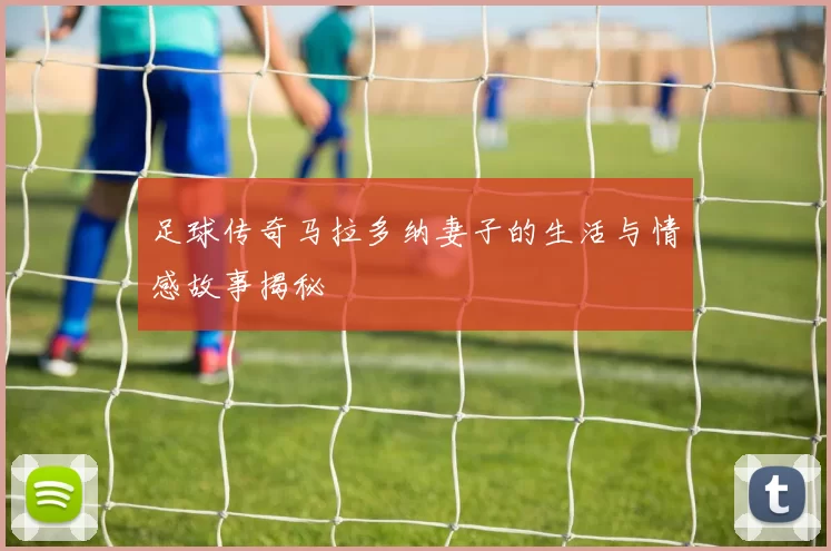 足球传奇马拉多纳妻子的生活与情感故事揭秘