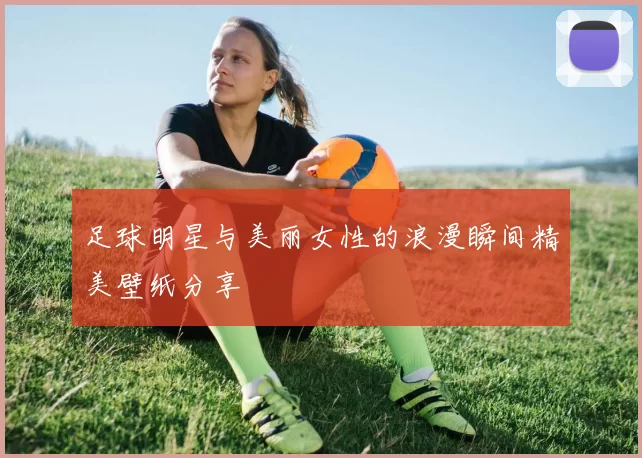 足球明星与美丽女性的浪漫瞬间精美壁纸分享
