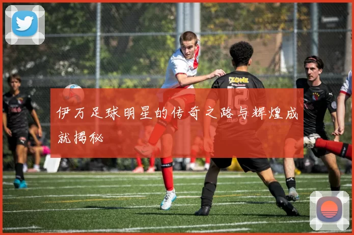伊万足球明星的传奇之路与辉煌成就揭秘